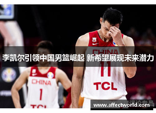 李凯尔引领中国男篮崛起 新希望展现未来潜力 李凯尔引领中国男篮崛起 新希望展现未来潜力