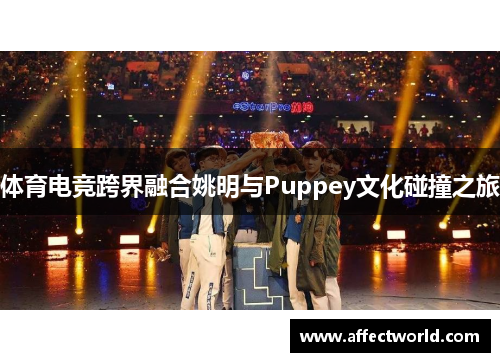 体育电竞跨界融合姚明与Puppey文化碰撞之旅 体育电竞跨界融合姚明与Puppey文化碰撞之旅