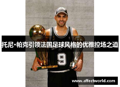 托尼·帕克引领法国足球风格的优雅控场之道