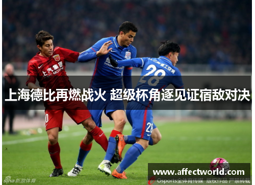 上海德比再燃战火 超级杯角逐见证宿敌对决