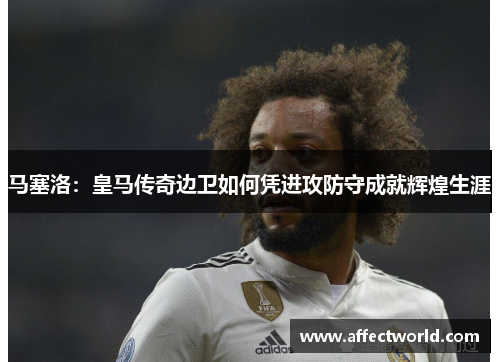 马塞洛：皇马传奇边卫如何凭进攻防守成就辉煌生涯